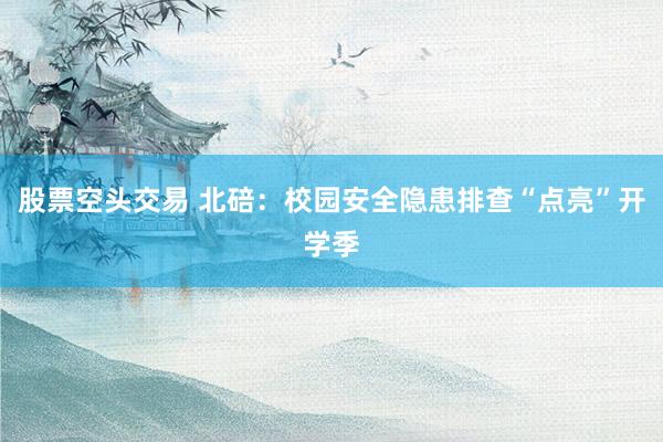 股票空头交易 北碚：校园安全隐患排查“点亮”开学季