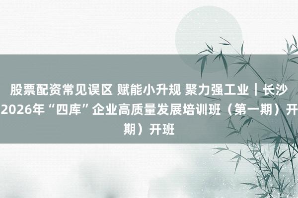 股票配资常见误区 赋能小升规 聚力强工业｜长沙市2026年“四库”企业高质量发展培训班（第一期）开班