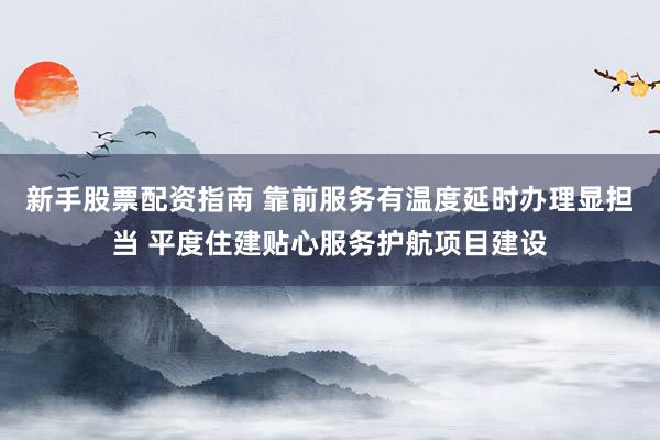 新手股票配资指南 靠前服务有温度延时办理显担当 平度住建贴心服务护航项目建设