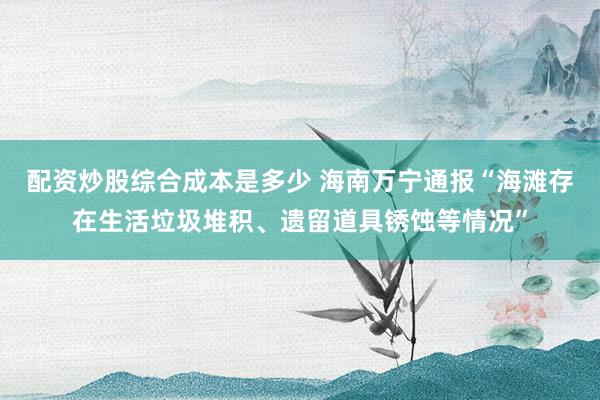 配资炒股综合成本是多少 海南万宁通报“海滩存在生活垃圾堆积、遗留道具锈蚀等情况”