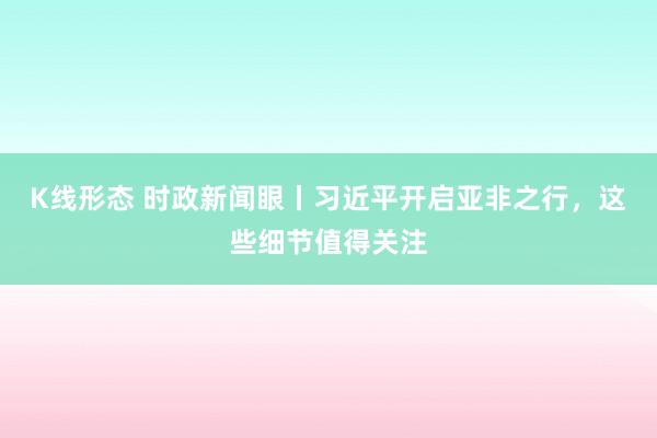 K线形态 时政新闻眼丨习近平开启亚非之行，这些细节值得关注