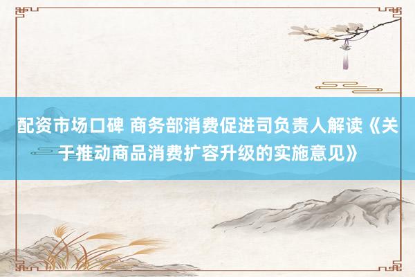 配资市场口碑 商务部消费促进司负责人解读《关于推动商品消费扩容升级的实施意见》