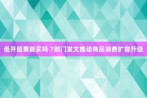 低开股票能买吗 7部门发文推动商品消费扩容升级