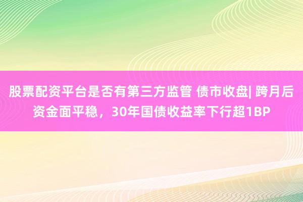 股票配资平台是否有第三方监管 债市收盘| 跨月后资金面平稳，30年国债收益率下行超1BP