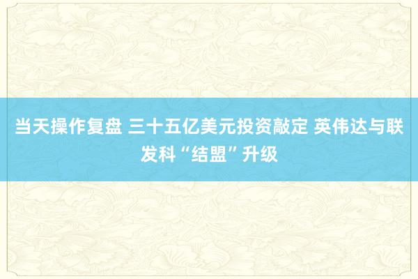 当天操作复盘 三十五亿美元投资敲定 英伟达与联发科“结盟”升级