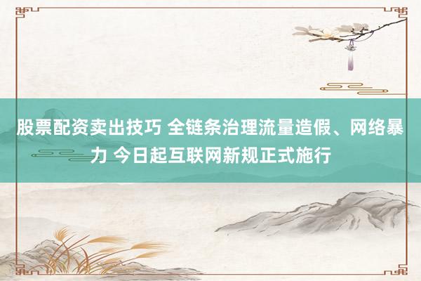 股票配资卖出技巧 全链条治理流量造假、网络暴力 今日起互联网新规正式施行