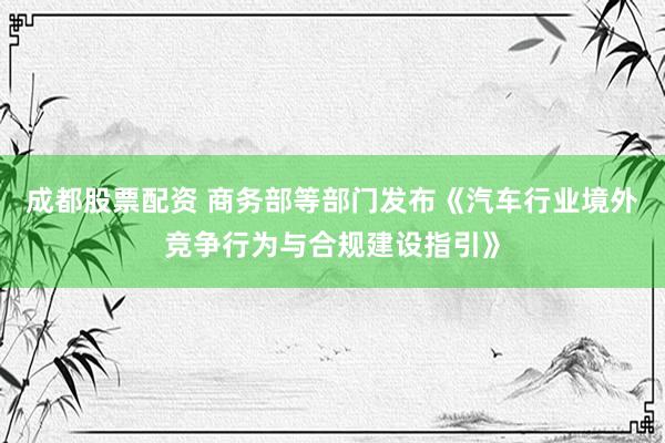 成都股票配资 商务部等部门发布《汽车行业境外竞争行为与合规建设指引》
