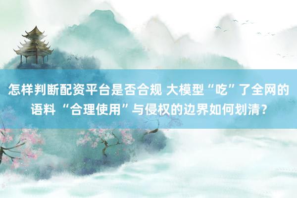 怎样判断配资平台是否合规 大模型“吃”了全网的语料 “合理使用”与侵权的边界如何划清？
