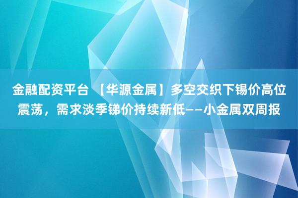 金融配资平台 【华源金属】多空交织下锡价高位震荡，需求淡季锑价持续新低——小金属双周报