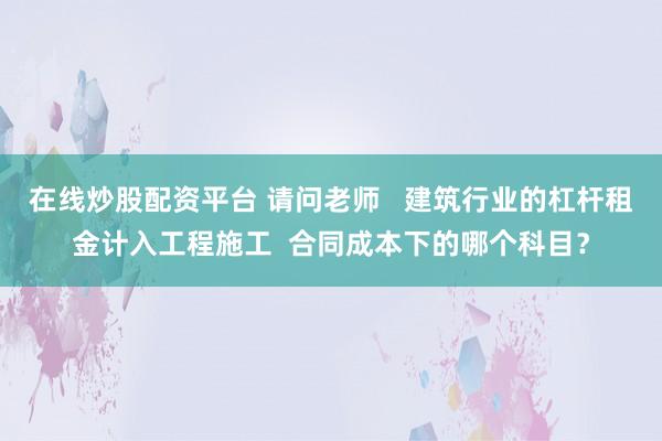 在线炒股配资平台 请问老师   建筑行业的杠杆租金计入工程施工  合同成本下的哪个科目？