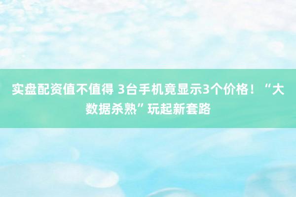 实盘配资值不值得 3台手机竟显示3个价格！“大数据杀熟”玩起新套路