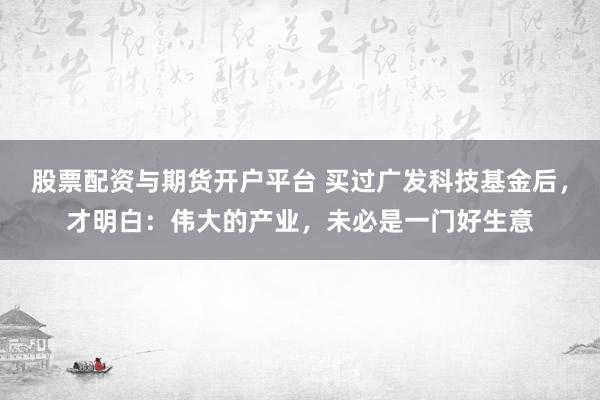 股票配资与期货开户平台 买过广发科技基金后,才明白:伟大的产业,未必是一门好生意