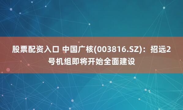 股票配资入口 中国广核(003816.SZ)：招远2号机组即将开始全面建设