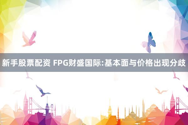 新手股票配资 FPG财盛国际:基本面与价格出现分歧