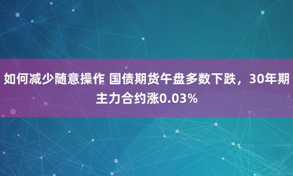 如何减少随意操作 国债期货午盘多数下跌，30年期主力合约涨0.03%