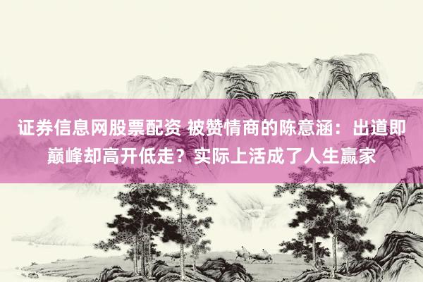 证券信息网股票配资 被赞情商的陈意涵：出道即巅峰却高开低走？实际上活成了人生赢家