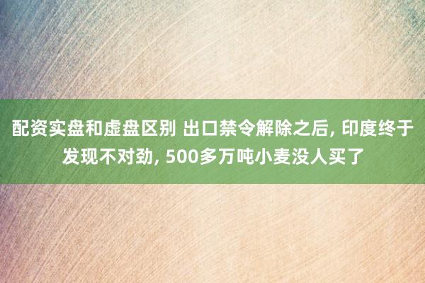 配资实盘和虚盘区别 出口禁令解除之后, 印度终于发现不对劲, 500多万吨小麦没人买了