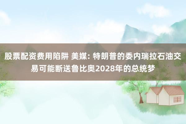 股票配资费用陷阱 美媒: 特朗普的委内瑞拉石油交易可能断送鲁比奥2028年的总统梦
