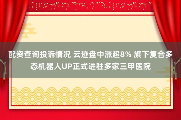 配资查询投诉情况 云迹盘中涨超8% 旗下复合多态机器人UP正式进驻多家三甲医院