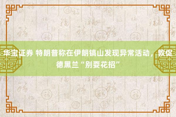 华宝证券 特朗普称在伊朗镐山发现异常活动，敦促德黑兰“别耍花招”