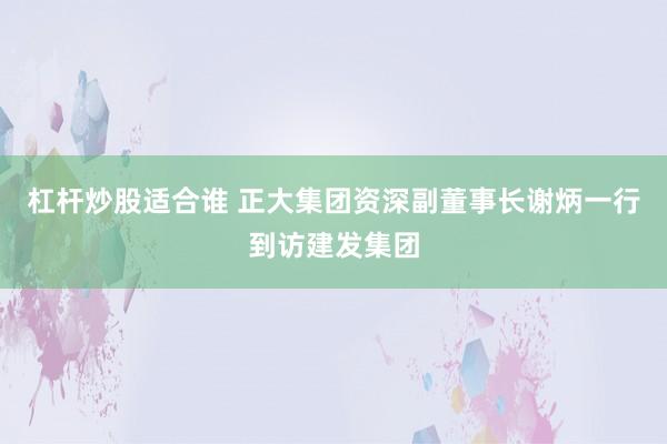 杠杆炒股适合谁 正大集团资深副董事长谢炳一行到访建发集团