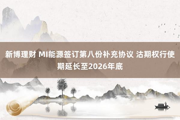 新博理财 MI能源签订第八份补充协议 沽期权行使期延长至2026年底