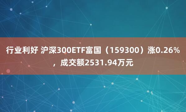 行业利好 沪深300ETF富国(159300)涨0.26%,成交额2531.94万元