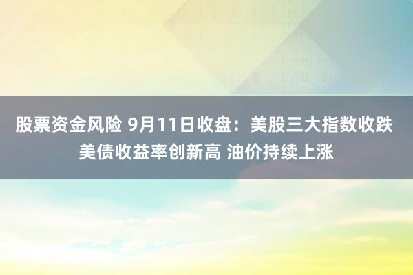 股票资金风险 9月11日收盘：美股三大指数收跌 美债收益率创新高 油价持续上涨