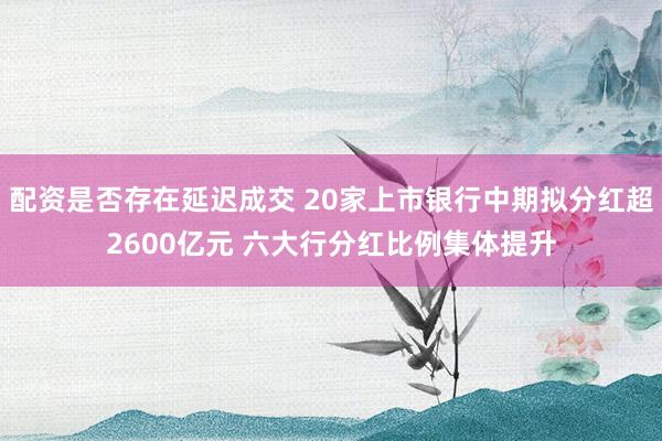 配资是否存在延迟成交 20家上市银行中期拟分红超2600亿元 六大行分红比例集体提升