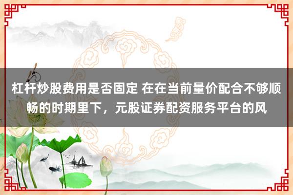 杠杆炒股费用是否固定 在在当前量价配合不够顺畅的时期里下，元股证券配资服务平台的风