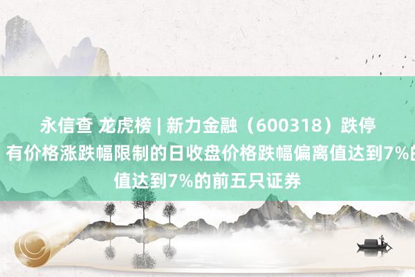 永信查 龙虎榜 | 新力金融（600318）跌停，上榜原因：有价格涨跌幅限制的日收盘价格跌幅偏离值达到7%的前五只证券