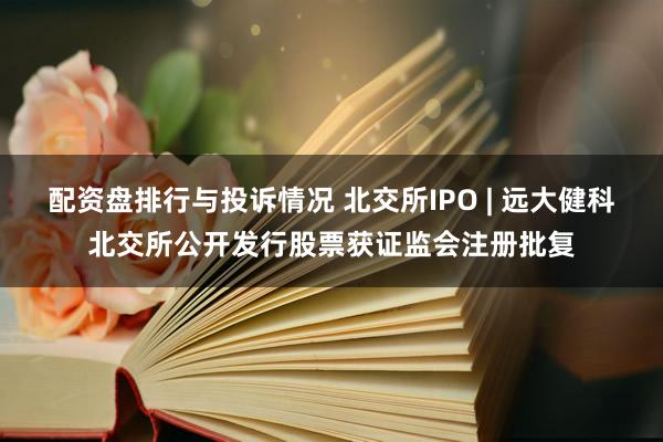 配资盘排行与投诉情况 北交所IPO | 远大健科北交所公开发行股票获证监会注册批复