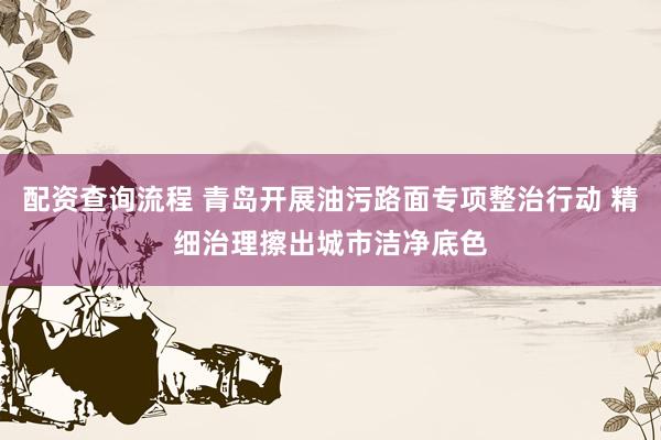 配资查询流程 青岛开展油污路面专项整治行动 精细治理擦出城市洁净底色