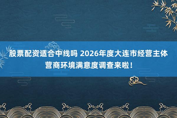 股票配资适合中线吗 2026年度大连市经营主体营商环境满意度调查来啦！