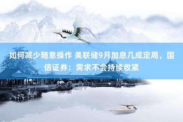 如何减少随意操作 美联储9月加息几成定局，国信证券：需求不会持续收紧