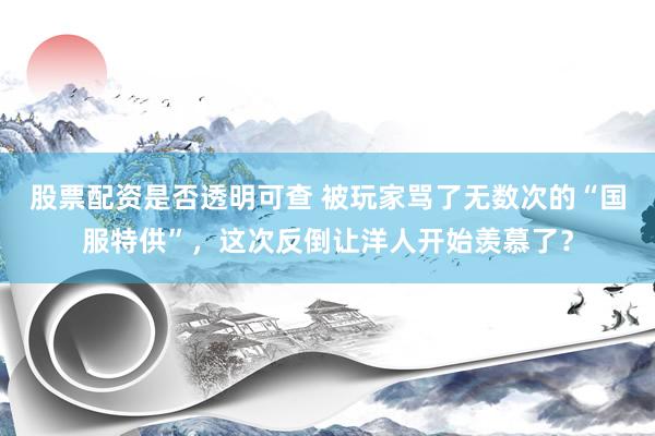 股票配资是否透明可查 被玩家骂了无数次的“国服特供”，这次反倒让洋人开始羡慕了？