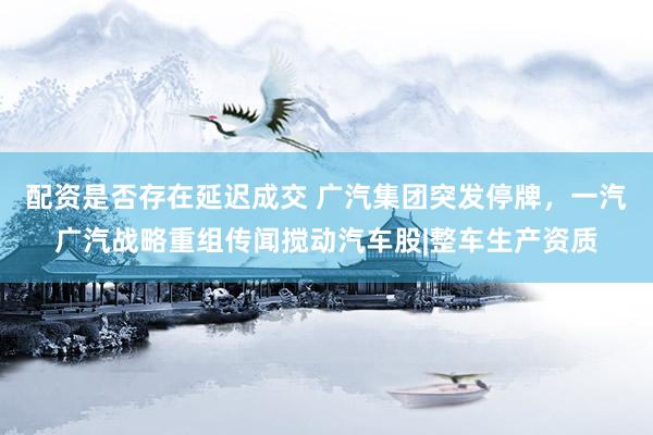 配资是否存在延迟成交 广汽集团突发停牌，一汽广汽战略重组传闻搅动汽车股|整车生产资质
