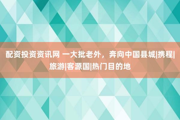 配资投资资讯网 一大批老外，奔向中国县城|携程|旅游|客源国|热门目的地