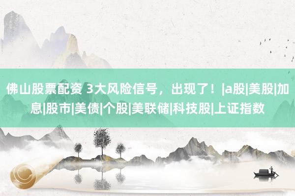 佛山股票配资 3大风险信号，出现了！|a股|美股|加息|股市|美债|个股|美联储|科技股|上证指数