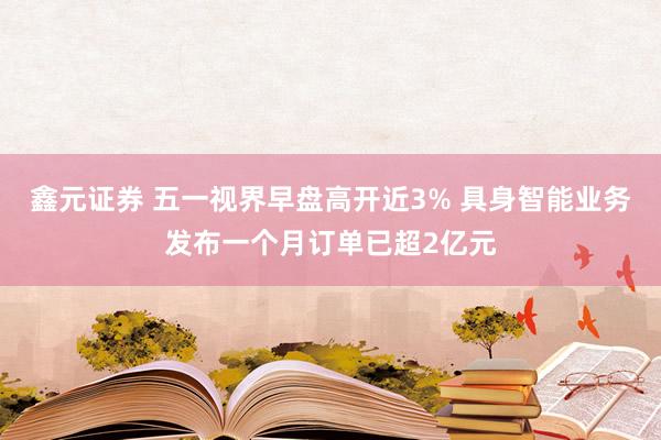 鑫元证券 五一视界早盘高开近3% 具身智能业务发布一个月订单已超2亿元