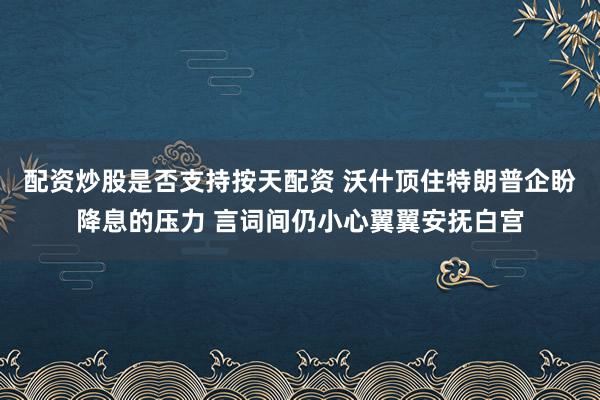配资炒股是否支持按天配资 沃什顶住特朗普企盼降息的压力 言词间仍小心翼翼安抚白宫