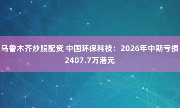 乌鲁木齐炒股配资 中国环保科技：2026年中期亏损2407.7万港元