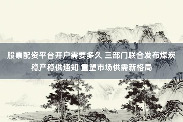 股票配资平台开户需要多久 三部门联合发布煤炭稳产稳供通知 重塑市场供需新格局