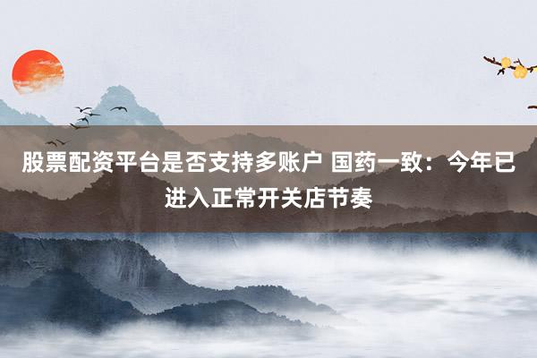 股票配资平台是否支持多账户 国药一致：今年已进入正常开关店节奏