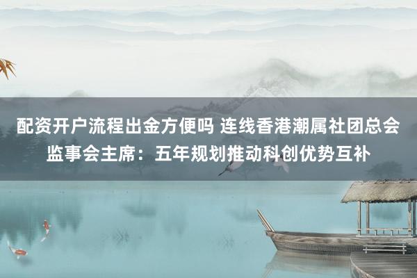 配资开户流程出金方便吗 连线香港潮属社团总会监事会主席：五年规划推动科创优势互补