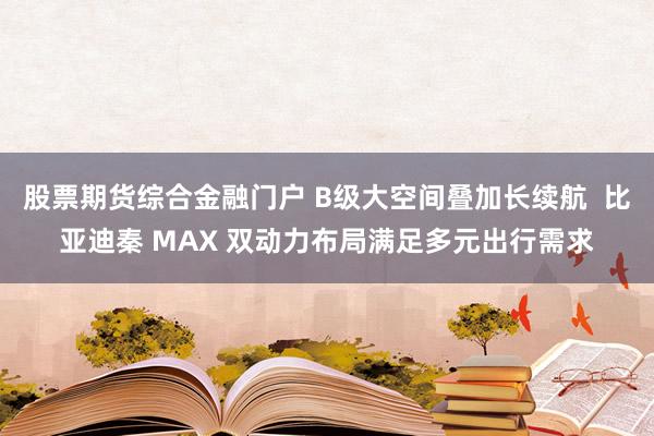股票期货综合金融门户 B级大空间叠加长续航  比亚迪秦 MAX 双动力布局满足多元出行需求