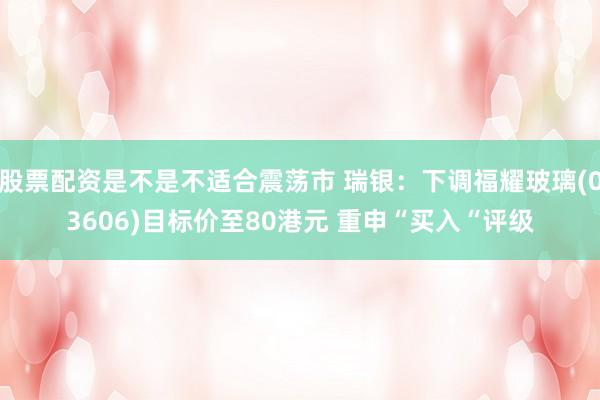 股票配资是不是不适合震荡市 瑞银：下调福耀玻璃(03606)目标价至80港元 重申“买入“评级