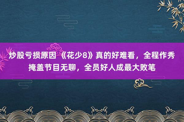 炒股亏损原因 《花少8》真的好难看，全程作秀掩盖节目无聊，全员好人成最大败笔