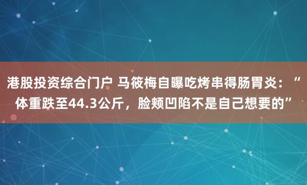 港股投资综合门户 马筱梅自曝吃烤串得肠胃炎：“体重跌至44.3公斤，脸颊凹陷不是自己想要的”