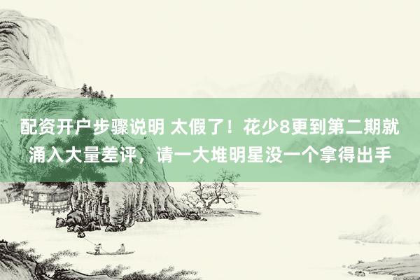 配资开户步骤说明 太假了！花少8更到第二期就涌入大量差评，请一大堆明星没一个拿得出手